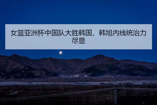 女篮亚洲杯中国队大胜韩国，韩旭内线统治力尽显